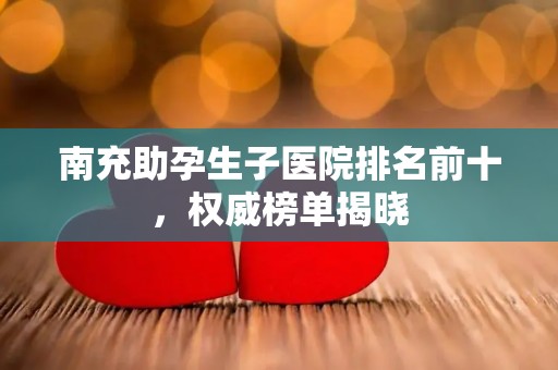 南充助孕生子医院排名前十，权威榜单揭晓