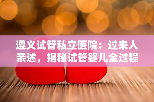 遵义试管私立医院：过来人亲述，揭秘试管婴儿全过程