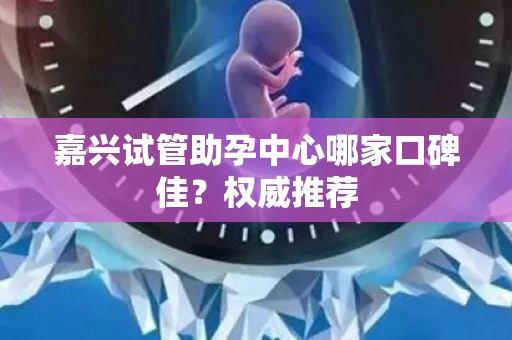 嘉兴试管助孕中心哪家口碑佳？权威推荐