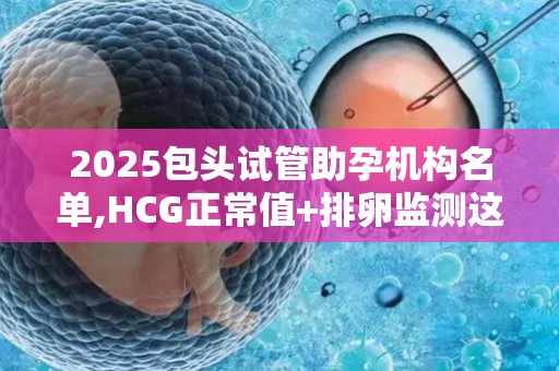 2025包头试管助孕机构名单,HCG正常值+排卵监测这些细节要注意!