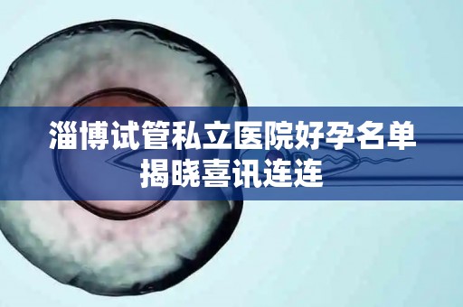 淄博试管私立医院好孕名单揭晓喜讯连连