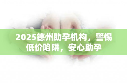 2025德州助孕机构，警惕低价陷阱，安心助孕