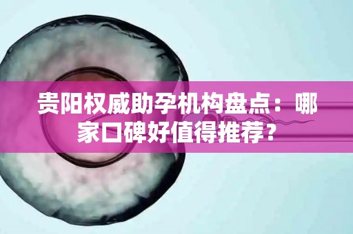 贵阳权威助孕机构盘点：哪家口碑好值得推荐？