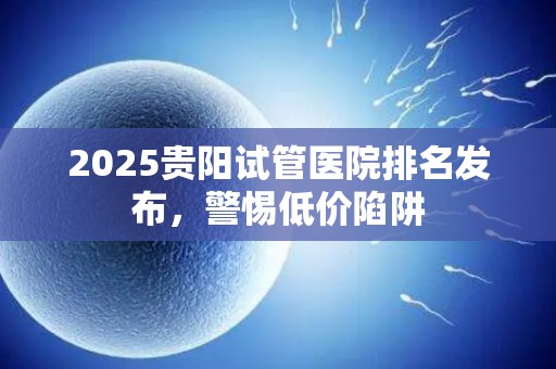 2025贵阳试管医院排名发布，警惕低价陷阱