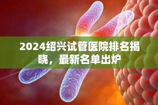 2024绍兴试管医院排名揭晓，最新名单出炉