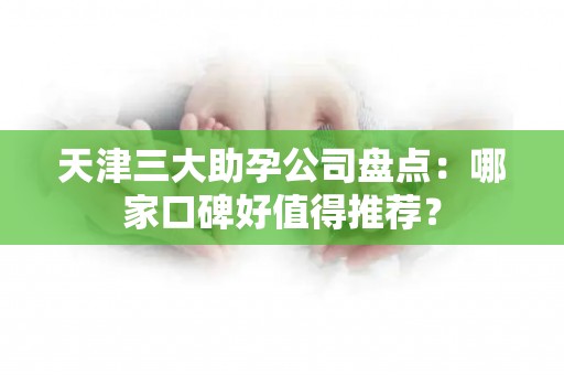 天津三大助孕公司盘点：哪家口碑好值得推荐？