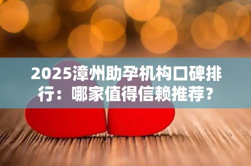 2025漳州助孕机构口碑排行：哪家值得信赖推荐？