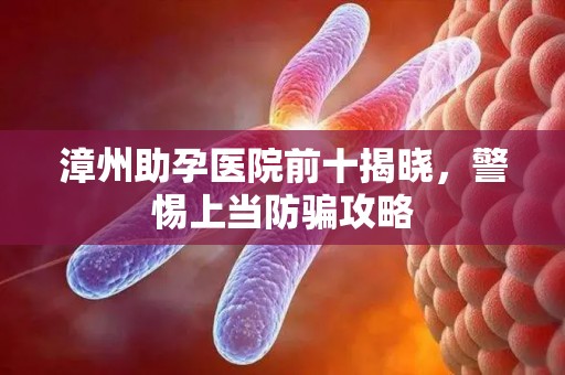 漳州助孕医院前十揭晓，警惕上当防骗攻略