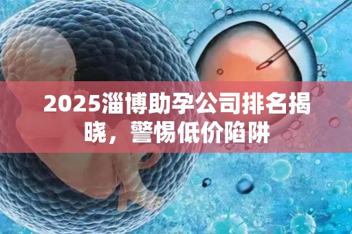 2025淄博助孕公司排名揭晓，警惕低价陷阱
