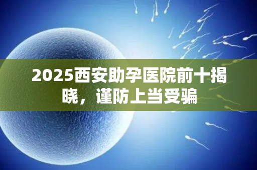 2025西安助孕医院前十揭晓，谨防上当受骗
