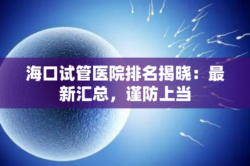 海口试管医院排名揭晓：最新汇总，谨防上当