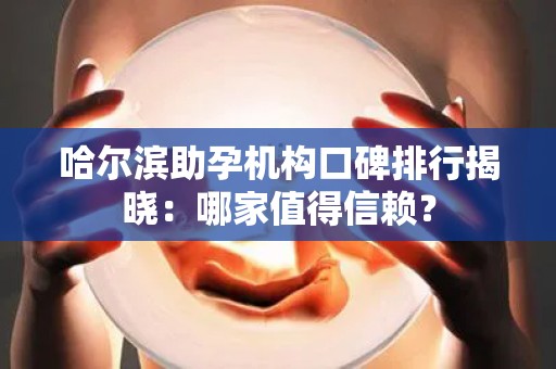 哈尔滨助孕机构口碑排行揭晓：哪家值得信赖？
