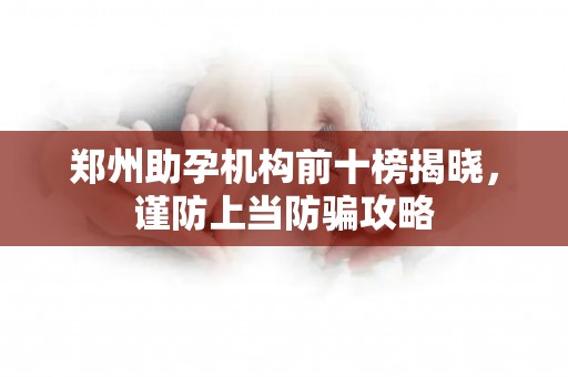 郑州助孕机构前十榜揭晓，谨防上当防骗攻略