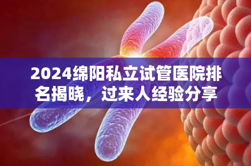 2024绵阳私立试管医院排名揭晓，过来人经验分享