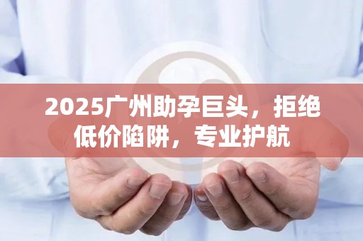 2025广州助孕巨头，拒绝低价陷阱，专业护航