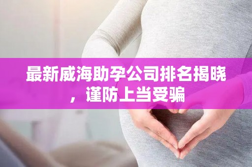 最新威海助孕公司排名揭晓，谨防上当受骗