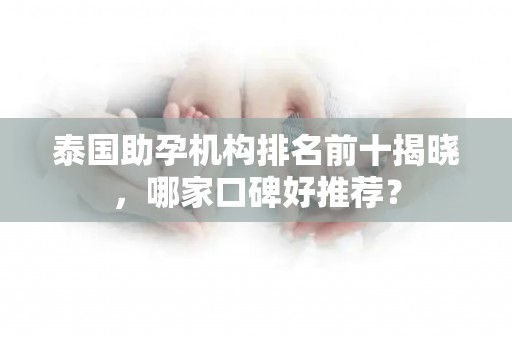 泰国助孕机构排名前十揭晓，哪家口碑好推荐？