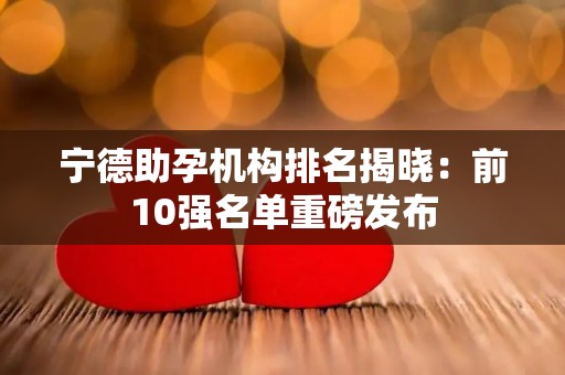 宁德助孕机构排名揭晓：前10强名单重磅发布