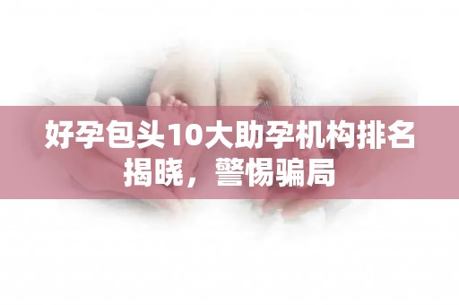 好孕包头10大助孕机构排名揭晓，警惕骗局