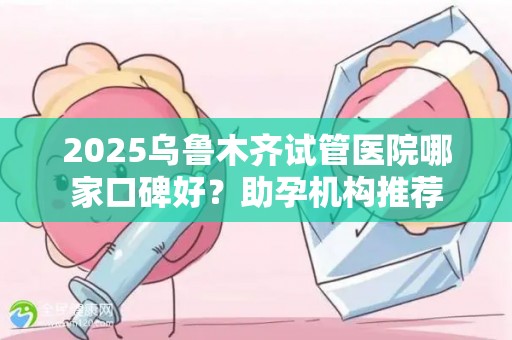 2025乌鲁木齐试管医院哪家口碑好？助孕机构推荐