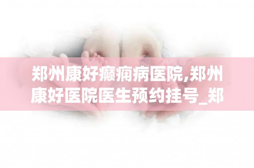郑州康好癫痫病医院,郑州康好医院医生预约挂号_郑州治疗癫痫医院哪家好