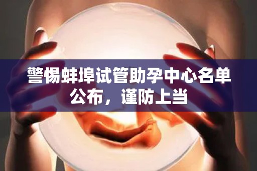 警惕蚌埠试管助孕中心名单公布，谨防上当
