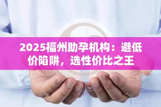 2025福州助孕机构：避低价陷阱，选性价比之王