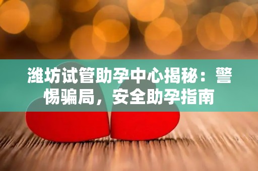 潍坊试管助孕中心揭秘：警惕骗局，安全助孕指南