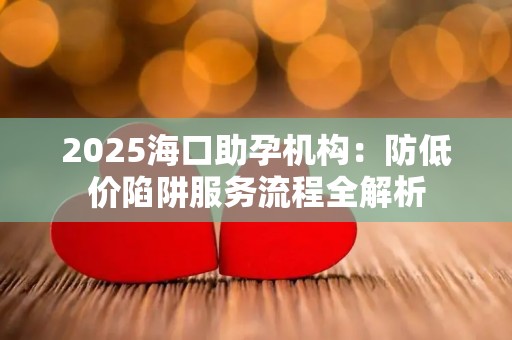 2025海口助孕机构：防低价陷阱服务流程全解析
