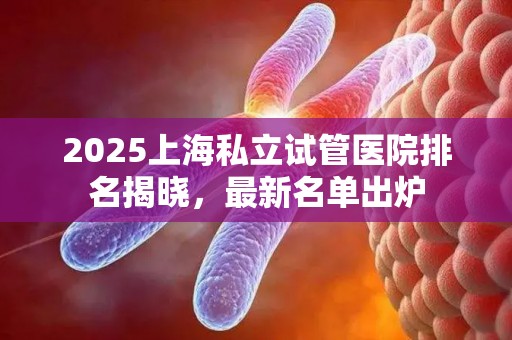 2025上海私立试管医院排名揭晓，最新名单出炉