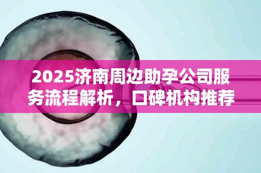 2025济南周边助孕公司服务流程解析，口碑机构推荐
