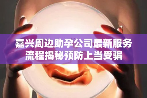 嘉兴周边助孕公司最新服务流程揭秘预防上当受骗