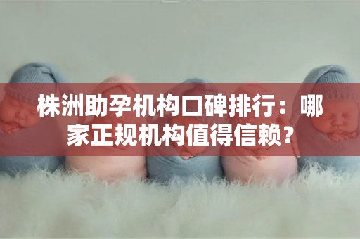 株洲助孕机构口碑排行：哪家正规机构值得信赖？