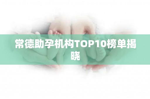 常德助孕机构TOP10榜单揭晓