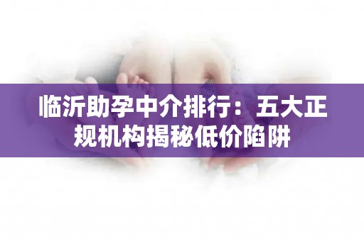 临沂助孕中介排行：五大正规机构揭秘低价陷阱