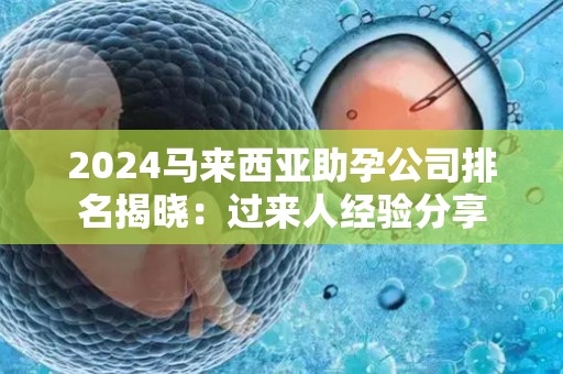 2024马来西亚助孕公司排名揭晓：过来人经验分享