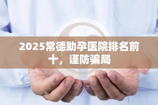 2025常德助孕医院排名前十，谨防骗局