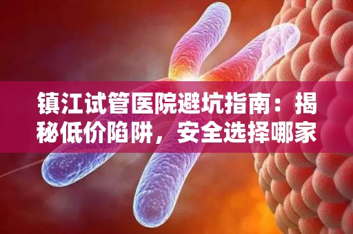 镇江试管医院避坑指南：揭秘低价陷阱，安全选择哪家？