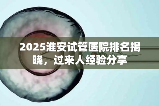 2025淮安试管医院排名揭晓，过来人经验分享