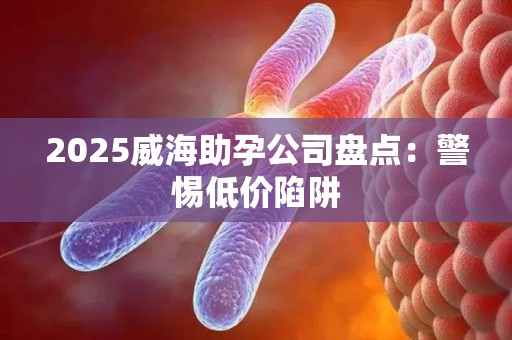 2025威海助孕公司盘点：警惕低价陷阱