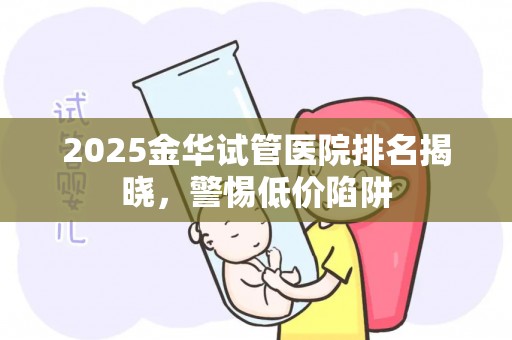 2025金华试管医院排名揭晓，警惕低价陷阱