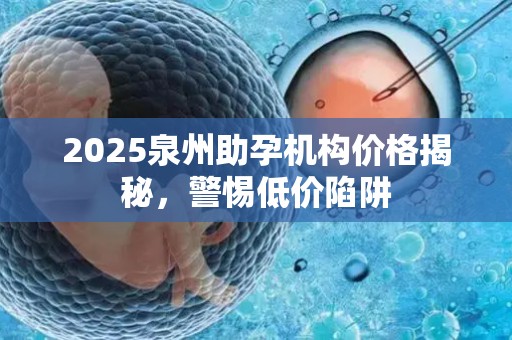 2025泉州助孕机构价格揭秘，警惕低价陷阱