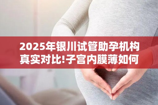 2025年银川试管助孕机构真实对比!子宫内膜薄如何提高着床率？