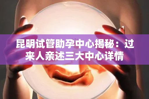 昆明试管助孕中心揭秘：过来人亲述三大中心详情