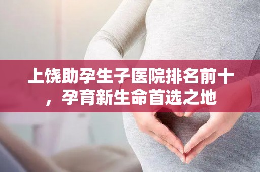 上饶助孕生子医院排名前十，孕育新生命首选之地