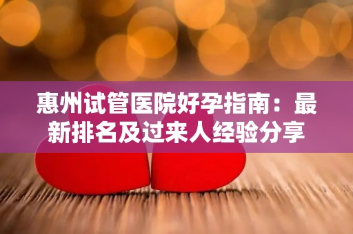 惠州试管医院好孕指南：最新排名及过来人经验分享