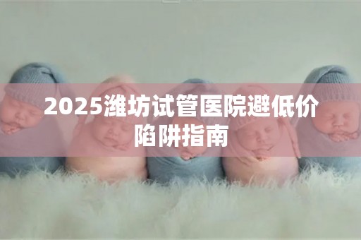 2025潍坊试管医院避低价陷阱指南