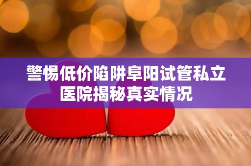警惕低价陷阱阜阳试管私立医院揭秘真实情况