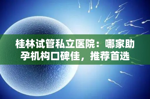 桂林试管私立医院：哪家助孕机构口碑佳，推荐首选