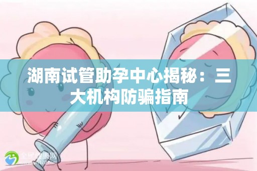 湖南试管助孕中心揭秘：三大机构防骗指南